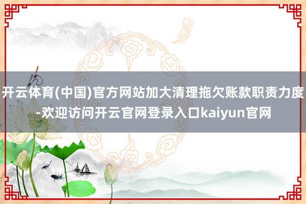 开云体育(中国)官方网站加大清理拖欠账款职责力度-欢迎访问开云官网登录入口kaiyun官网